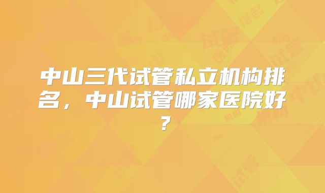 中山三代试管私立机构排名，中山试管哪家医院好？