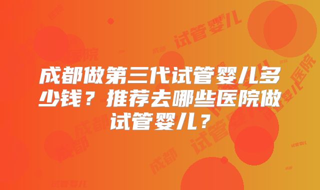 成都做第三代试管婴儿多少钱?推荐去哪些医院做试管婴儿?