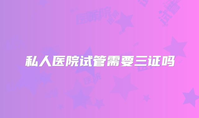 私人医院试管需要三证吗