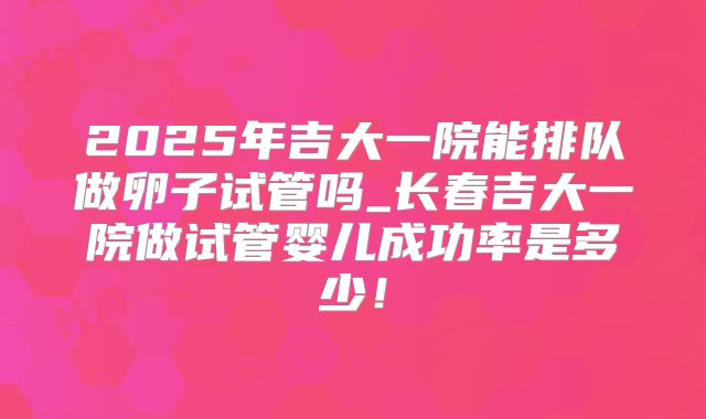 2025年吉大一院能排队做卵子试管吗_长春吉大一院做试管婴儿成功率是多少!