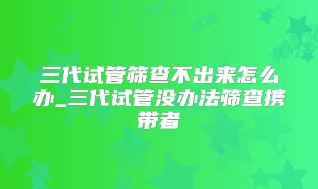三代试管筛查不出来怎么办_三代试管没办法筛查携带者