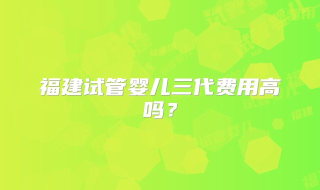 福建试管婴儿三代费用高吗?