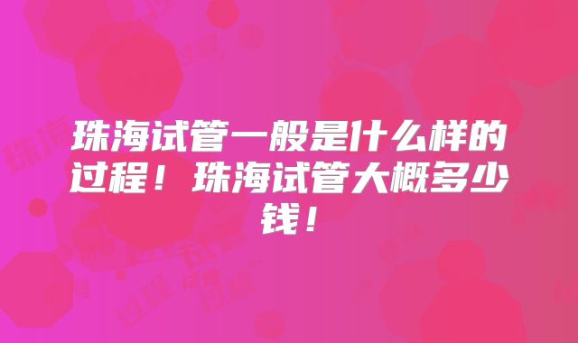 珠海试管一般是什么样的过程！珠海试管大概多少钱！