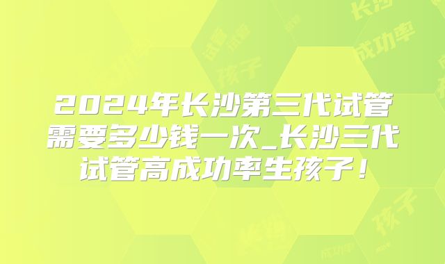 2024年长沙第三代试管需要多少钱一次_长沙三代试管高成功率生孩子！