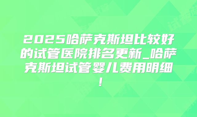 2025哈萨克斯坦比较好的试管医院排名更新_哈萨克斯坦试管婴儿费用明细!
