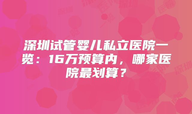 深圳试管婴儿私立医院一览：16万预算内，哪家医院最划算？