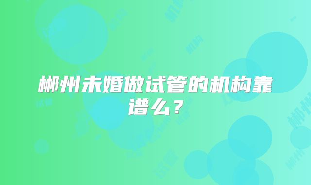 郴州未婚做试管的机构靠谱么?