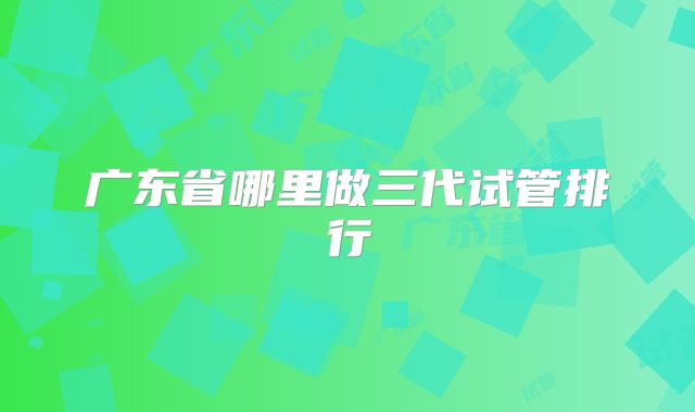 广东省哪里做三代试管排行