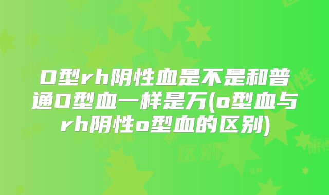 O型rh阴性血是不是和普通O型血一样是万(o型血与rh阴性o型血的区别)