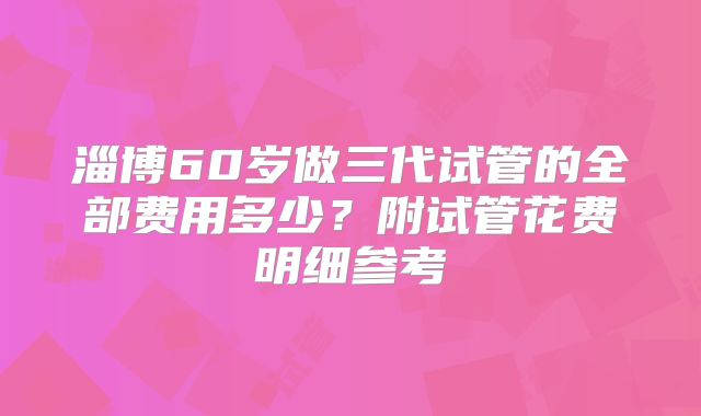 淄博60岁做三代试管的全部费用多少？附试管花费明细参考