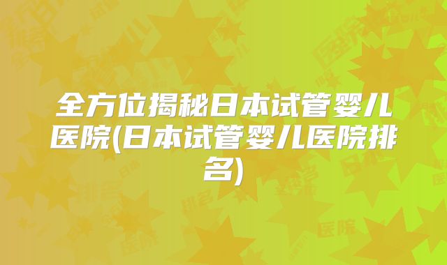 全方位揭秘日本试管婴儿医院(日本试管婴儿医院排名)