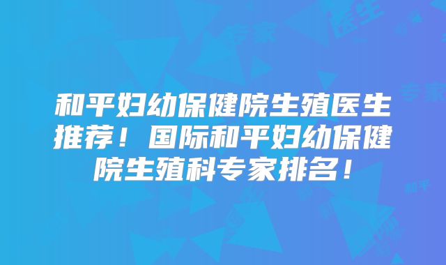 和平妇幼保健院生殖医生推荐!国际和平妇幼保健院生殖科专家排名!