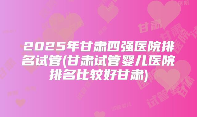 2025年甘肃四强医院排名试管(甘肃试管婴儿医院排名比较好甘肃)