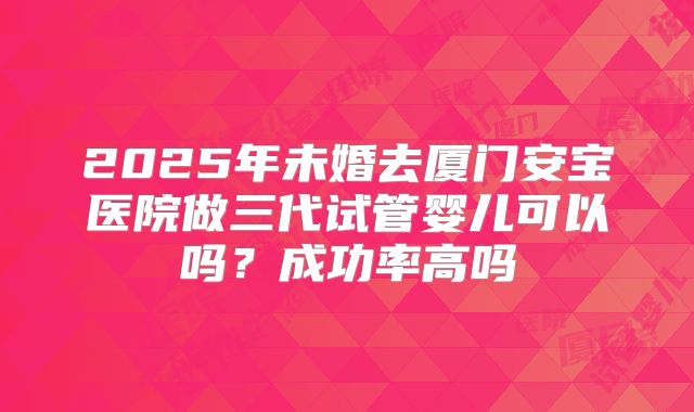 2025年未婚去厦门安宝医院做三代试管婴儿可以吗?成功率高吗