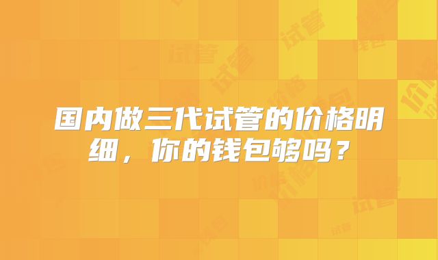 国内做三代试管的价格明细，你的钱包够吗？