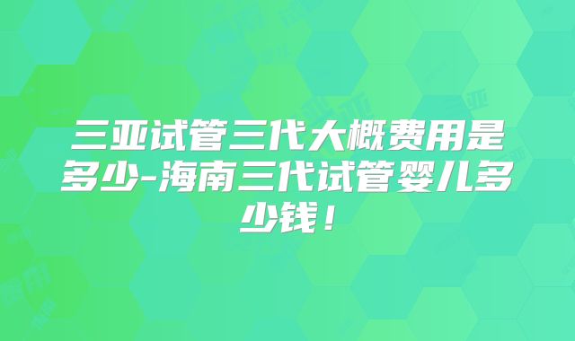 三亚试管三代大概费用是多少-海南三代试管婴儿多少钱！