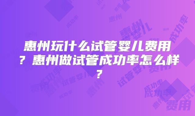 惠州玩什么试管婴儿费用？惠州做试管成功率怎么样？