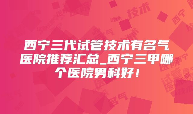 西宁三代试管技术有名气医院推荐汇总_西宁三甲哪个医院男科好!