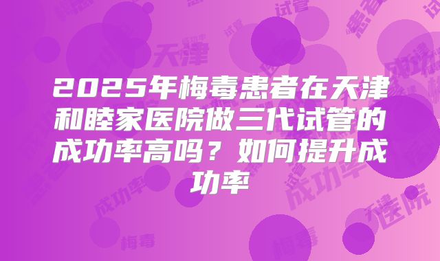 2025年梅毒患者在天津和睦家医院做三代试管的成功率高吗?如何提升成功率