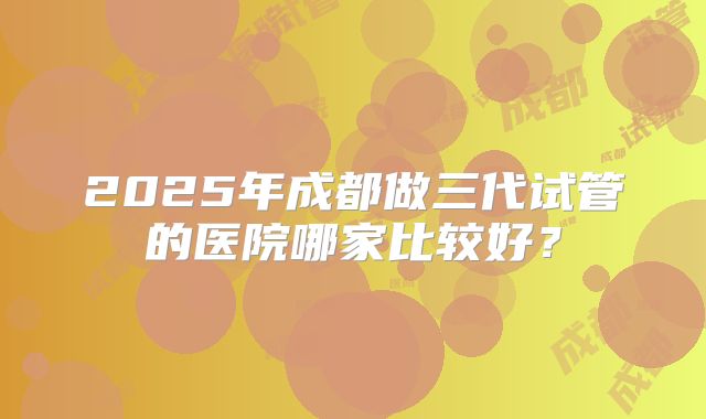 2025年成都做三代试管的医院哪家比较好？