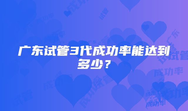 广东试管3代成功率能达到多少？