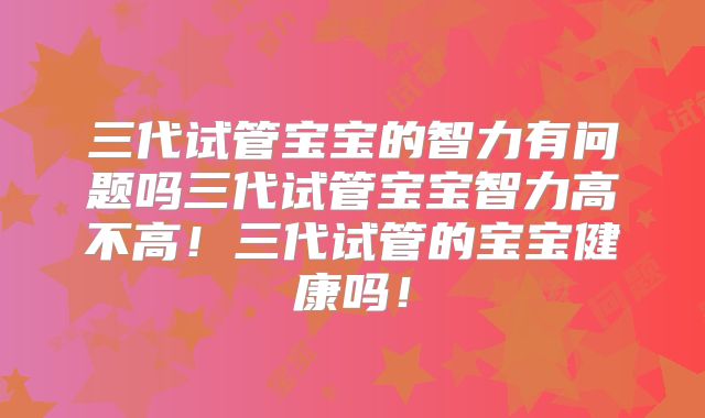 三代试管宝宝的智力有问题吗三代试管宝宝智力高不高！三代试管的宝宝健康吗！