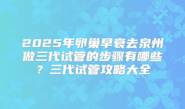 2025年卵巢早衰去泉州做三代试管的步骤有哪些?三代试管攻略大全
