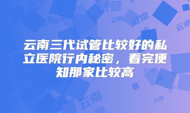 云南三代试管比较好的私立医院行内秘密，看完便知那家比较高