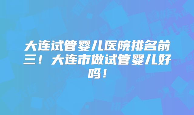 大连试管婴儿医院排名前三！大连市做试管婴儿好吗！