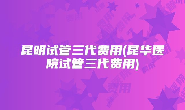 昆明试管三代费用(昆华医院试管三代费用)