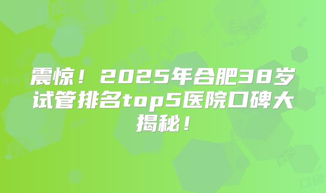 震惊!2025年合肥38岁试管排名top5医院口碑大揭秘!