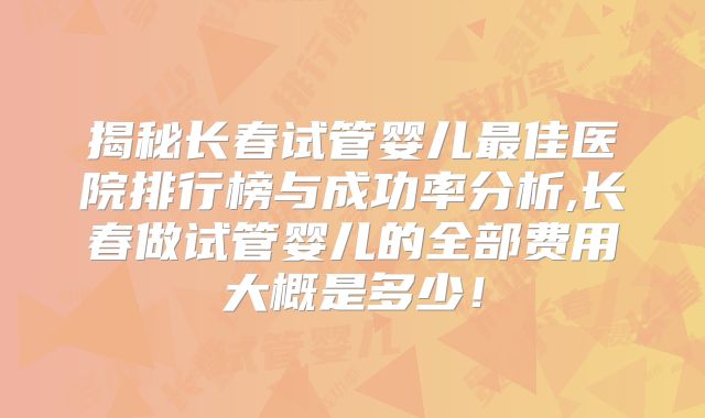揭秘长春试管婴儿最佳医院排行榜与成功率分析,长春做试管婴儿的全部费用大概是多少！