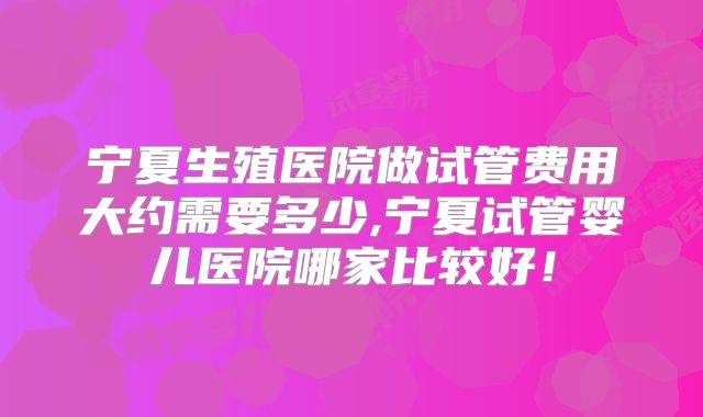 宁夏生殖医院做试管费用大约需要多少,宁夏试管婴儿医院哪家比较好!