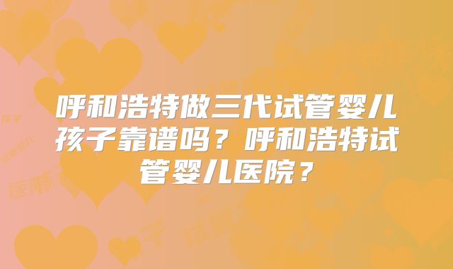 呼和浩特做三代试管婴儿孩子靠谱吗？呼和浩特试管婴儿医院？