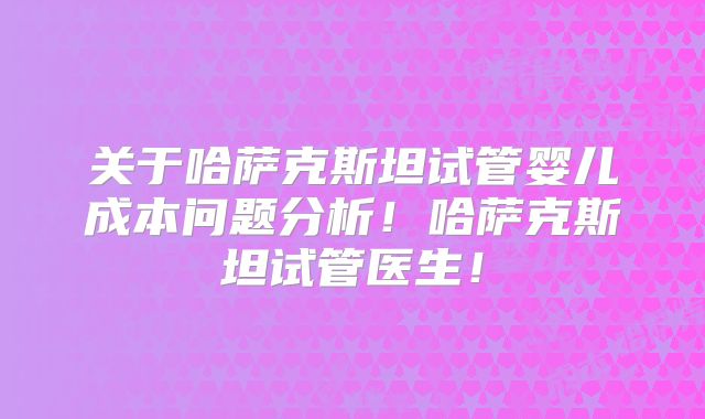 关于哈萨克斯坦试管婴儿成本问题分析！哈萨克斯坦试管医生！