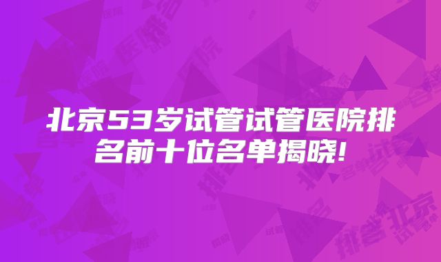 北京53岁试管试管医院排名前十位名单揭晓!