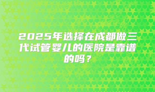 2025年选择在成都做三代试管婴儿的医院是靠谱的吗？