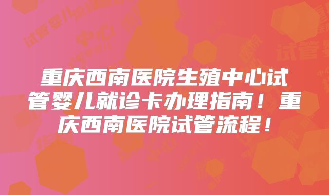 重庆西南医院生殖中心试管婴儿就诊卡办理指南！重庆西南医院试管流程！