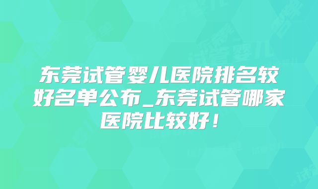 东莞试管婴儿医院排名较好名单公布_东莞试管哪家医院比较好!