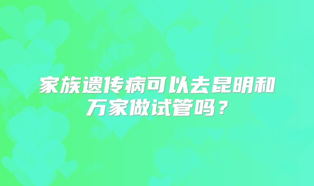 家族遗传病可以去昆明和万家做试管吗?