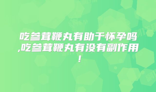 吃参茸鞭丸有助于怀孕吗,吃参茸鞭丸有没有副作用!