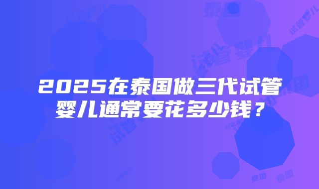 2025在泰国做三代试管婴儿通常要花多少钱？