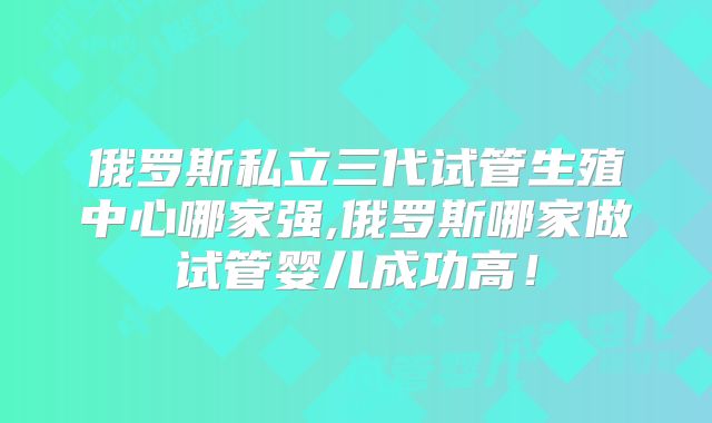 俄罗斯私立三代试管生殖中心哪家强,俄罗斯哪家做试管婴儿成功高!