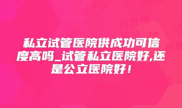 私立试管医院供成功可信度高吗_试管私立医院好,还是公立医院好！