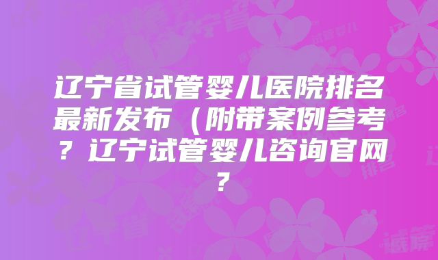 辽宁省试管婴儿医院排名最新发布（附带案例参考？辽宁试管婴儿咨询官网？