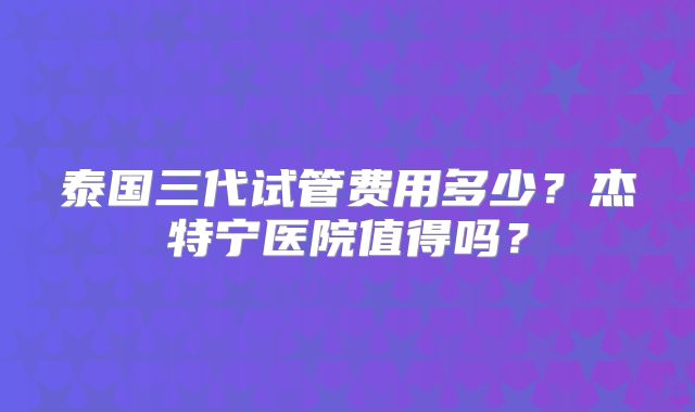 泰国三代试管费用多少？杰特宁医院值得吗？
