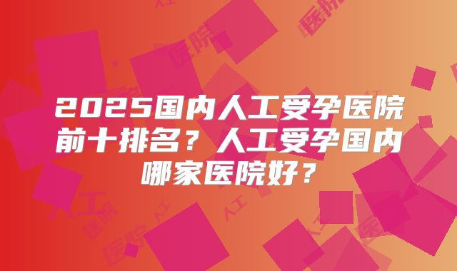 2025国内人工受孕医院前十排名？人工受孕国内哪家医院好？