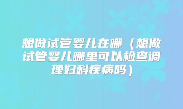 想做试管婴儿在哪（想做试管婴儿哪里可以检查调理妇科疾病吗）