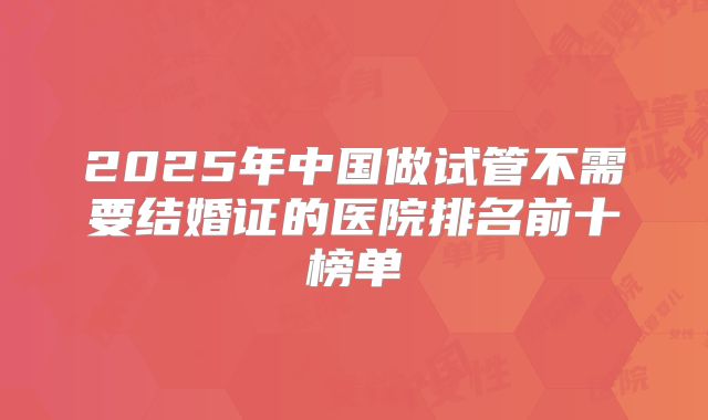 2025年中国做试管不需要结婚证的医院排名前十榜单