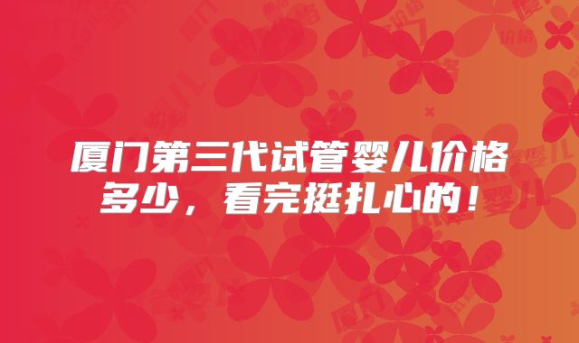 厦门第三代试管婴儿价格多少，看完挺扎心的！